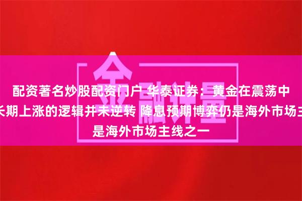 配资著名炒股配资门户 华泰证券：黄金在震荡中蓄势中长期上涨的逻辑并未逆转 降息预期博弈仍是海外市场主线之一