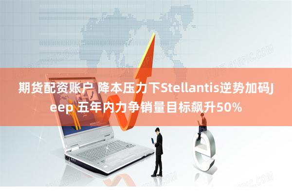 期货配资账户 降本压力下Stellantis逆势加码Jeep 五年内力争销量目标飙升50%