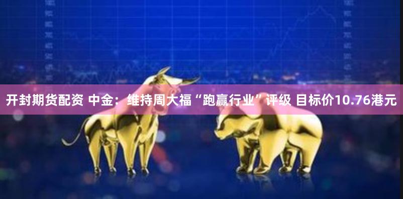 开封期货配资 中金：维持周大福“跑赢行业”评级 目标价10.76港元