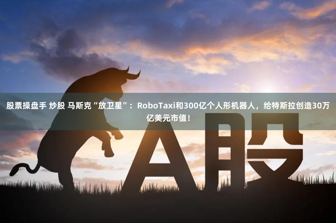 股票操盘手 炒股 马斯克“放卫星”：RoboTaxi和300亿个人形机器人，给特斯拉创造30万亿美元市值！