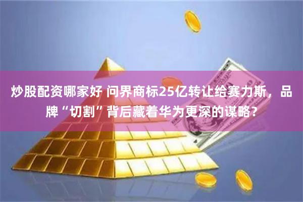 炒股配资哪家好 问界商标25亿转让给赛力斯，品牌“切割”背后藏着华为更深的谋略？