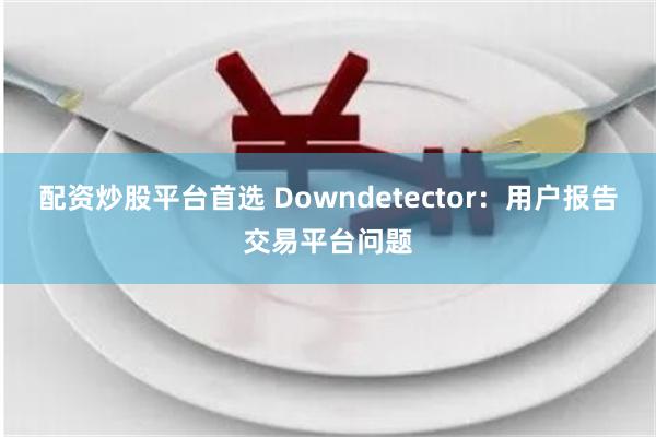 配资炒股平台首选 Downdetector：用户报告交易平台问题