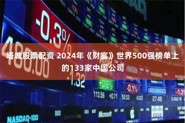 塔城股票配资 2024年《财富》世界500强榜单上的133家中国公司