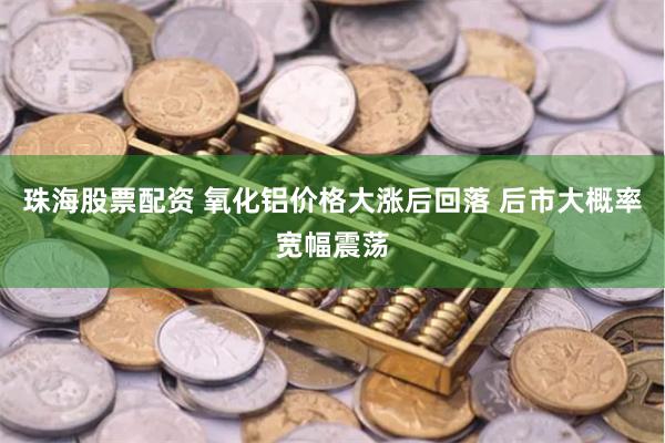 珠海股票配资 氧化铝价格大涨后回落 后市大概率宽幅震荡