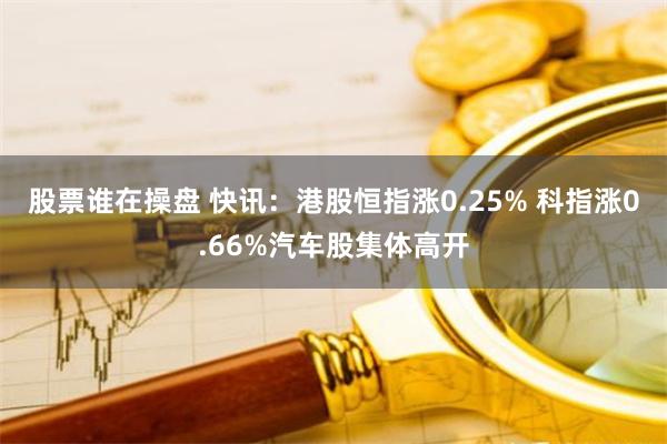 股票谁在操盘 快讯：港股恒指涨0.25% 科指涨0.66%汽车股集体高开