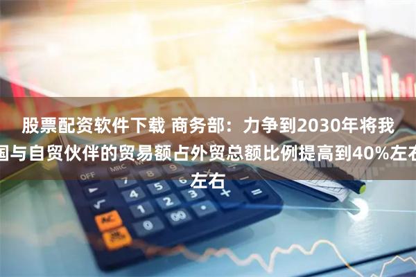 股票配资软件下载 商务部：力争到2030年将我国与自贸伙伴的贸易额占外贸总额比例提高到40%左右