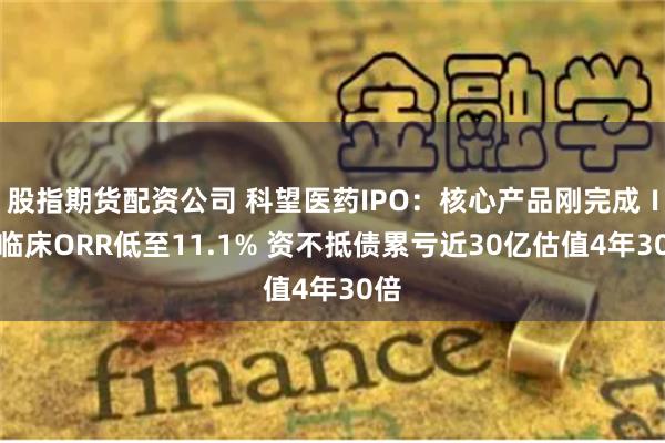 股指期货配资公司 科望医药IPO：核心产品刚完成Ⅰ期临床ORR低至11.1% 资不抵债累亏近30亿估值4年30倍