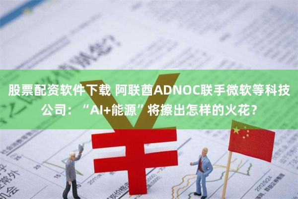 股票配资软件下载 阿联酋ADNOC联手微软等科技公司：“AI+能源”将擦出怎样的火花？