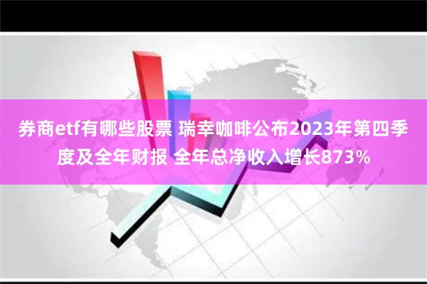 券商etf有哪些股票 瑞幸咖啡公布2023年第四季度及全年财报 全年总净收入增长873%