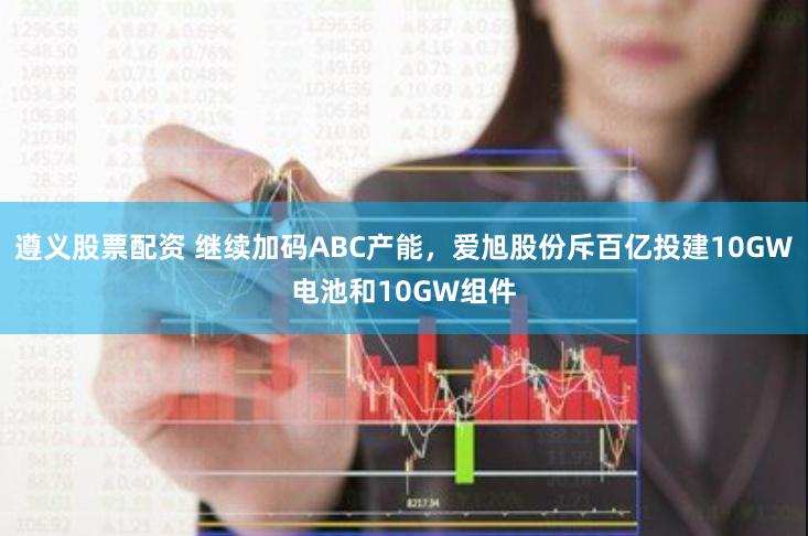 遵义股票配资 继续加码ABC产能，爱旭股份斥百亿投建10GW电池和10GW组件