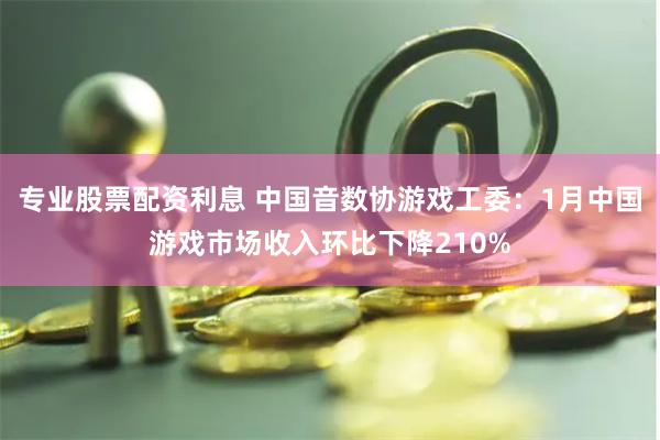 专业股票配资利息 中国音数协游戏工委：1月中国游戏市场收入环比下降210%