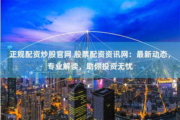 正规配资炒股官网 股票配资资讯网：最新动态，专业解读，助你投资无忧