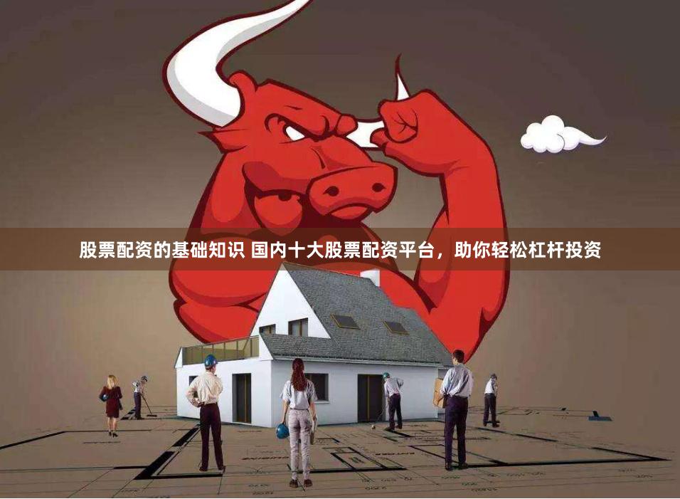 股票配资的基础知识 国内十大股票配资平台，助你轻松杠杆投资