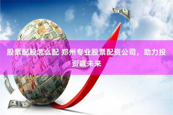 股票配股怎么配 郑州专业股票配资公司，助力投资赢未来