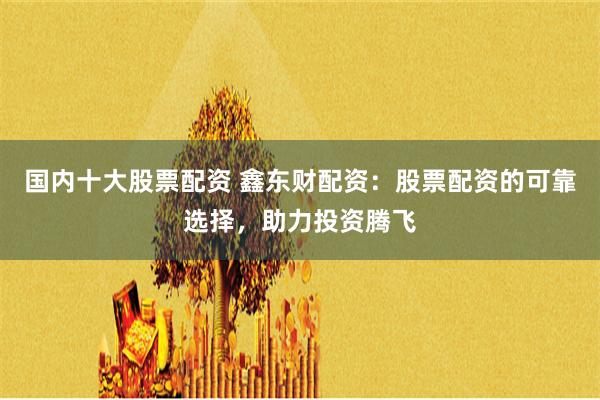 国内十大股票配资 鑫东财配资：股票配资的可靠选择，助力投资腾飞