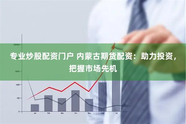 专业炒股配资门户 内蒙古期货配资：助力投资，把握市场先机
