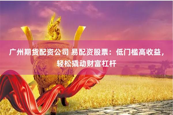 广州期货配资公司 易配资股票：低门槛高收益，轻松撬动财富杠杆