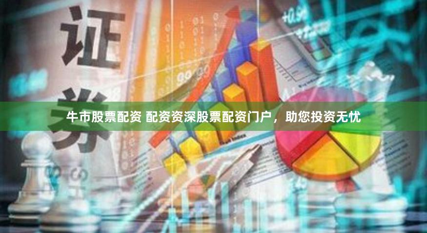 牛市股票配资 配资资深股票配资门户，助您投资无忧