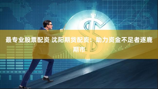 最专业股票配资 沈阳期货配资：助力资金不足者逐鹿期市