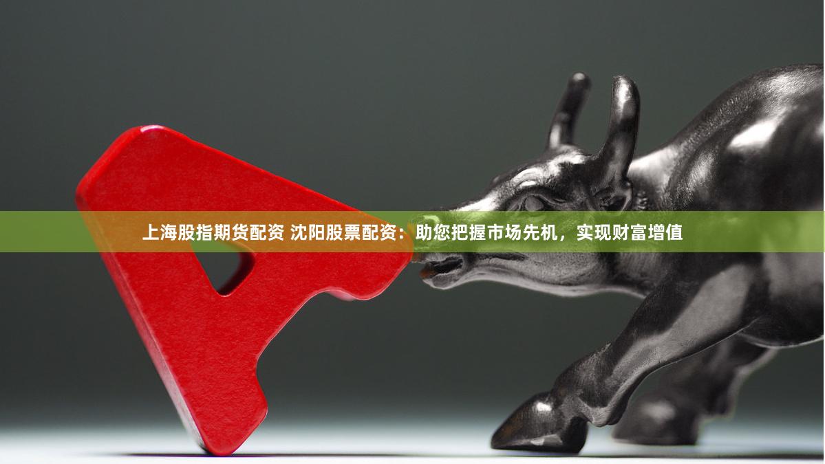 上海股指期货配资 沈阳股票配资：助您把握市场先机，实现财富增值