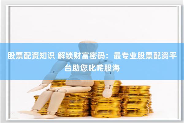 股票配资知识 解锁财富密码：最专业股票配资平台助您叱咤股海