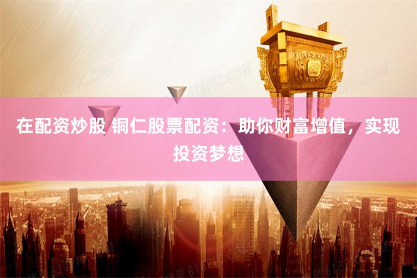 在配资炒股 铜仁股票配资：助你财富增值，实现投资梦想