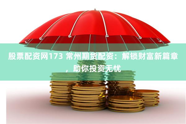 股票配资网173 常州期货配资：解锁财富新篇章，助你投资无忧