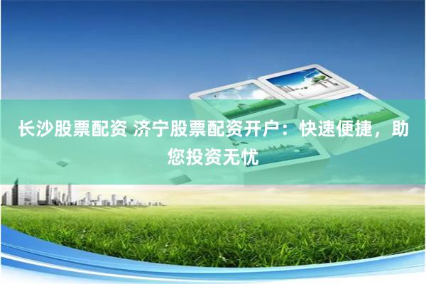 长沙股票配资 济宁股票配资开户：快速便捷，助您投资无忧