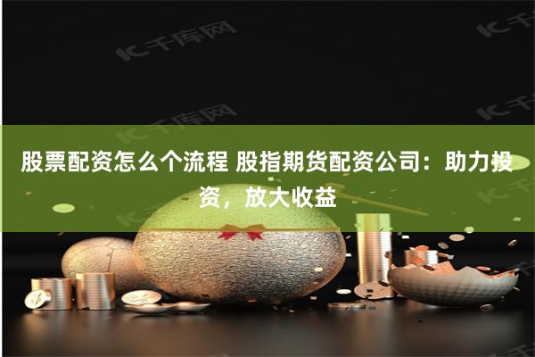 股票配资怎么个流程 股指期货配资公司：助力投资，放大收益