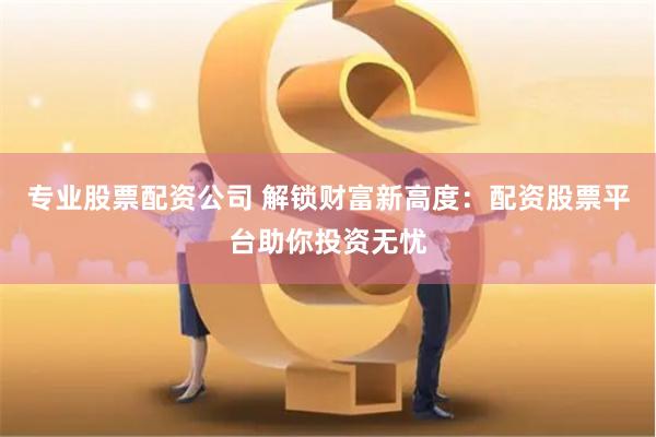 专业股票配资公司 解锁财富新高度：配资股票平台助你投资无忧