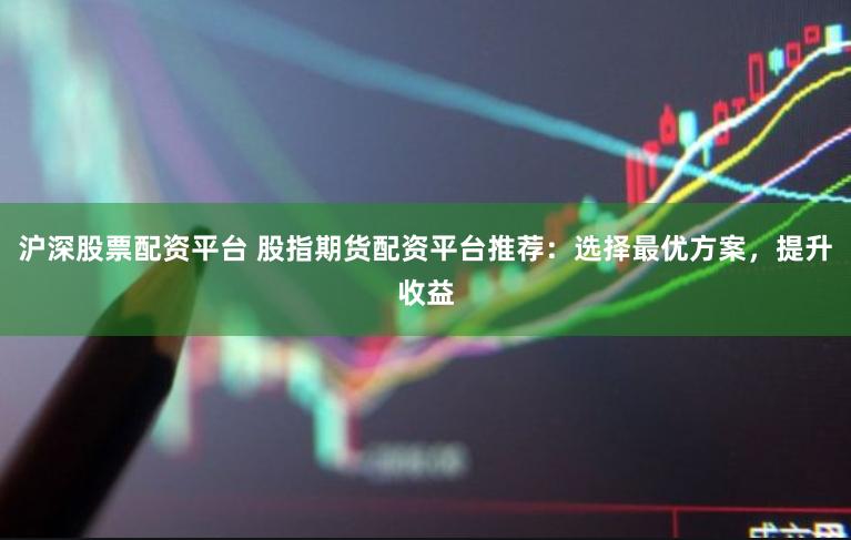 沪深股票配资平台 股指期货配资平台推荐：选择最优方案，提升收益