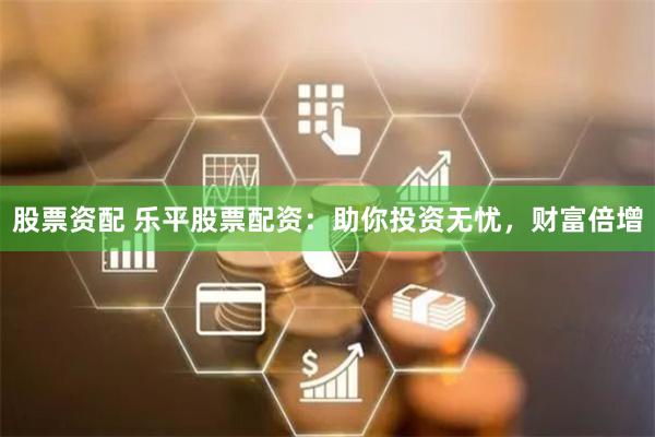 股票资配 乐平股票配资：助你投资无忧，财富倍增