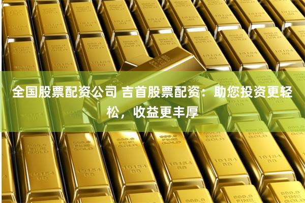 全国股票配资公司 吉首股票配资：助您投资更轻松，收益更丰厚