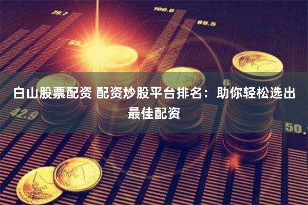 白山股票配资 配资炒股平台排名：助你轻松选出最佳配资